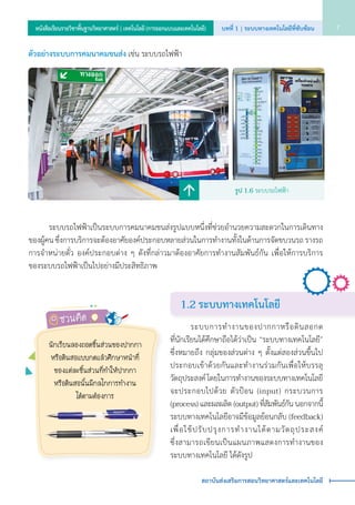 1.2 ระบบทางเทคโนโลยี
	 	 ระบบการทำ�งานของปากกาหรือดินสอกด           
ที่นักเรียนได้ศึกษาถือได้ว่าเป็น “ระบบทางเทคโนโลยี”
ซึ่งหมายถึง กลุ่มของส่วนต่าง ๆ ตั้งแต่สองส่วนขึ้นไป
ประกอบเข้าด้วยกันและทำ�งานร่วมกันเพื่อให้บรรลุ
วัตถุประสงค์ โดยในการทำ�งานของระบบทางเทคโนโลยี
จะประกอบไปด้วย ตัวป้อน (input) กระบวนการ     
(process) และผลผลิต (output) ที่สัมพันธ์กัน นอกจากนี้
ระบบทางเทคโนโลยีอาจมีข้อมูลย้อนกลับ (feedback)
เพื่อใช้ปรับปรุงการทำ�งานได้ตามวัตถุประสงค์                    
ซึ่งสามารถเขียนเป็นแผนภาพแสดงการทำ�งานของ
ระบบทางเทคโนโลยี ได้ดังรูป
ตัวอย่างระบบการคมนาคมขนส่ง เช่น ระบบรถไฟฟ้า
	 	 ระบบรถไฟฟ้าเป็นระบบการคมนาคมขนส่งรูปแบบหนึ่งที่ช่วยอำ�นวยความสะดวกในการเดินทาง
ของผู้คน ซึ่งการบริการจะต้องอาศัยองค์ประกอบหลายส่วนในการทำ�งานทั้งในด้านการจัดขบวนรถ รางรถ
การจำ�หน่ายตั๋ว องค์ประกอบต่าง ๆ ดังที่กล่าวมาต้องอาศัยการทำ�งานสัมพันธ์กัน เพื่อให้การบริการ            
ของระบบรถไฟฟ้าเป็นไปอย่างมีประสิทธิภาพ
รูป 1.6 ระบบรถไฟฟ้า
ชวนคิด
นักเรียนลองถอดชิ้นส่วนของปากกา
หรือดินสอแบบกดแล้วศึกษาหน้าที่
ของแต่ละชิ้นส่วนที่ทำ�ให้ปากกา
หรือดินสอนั้นมีกลไกการทำ�งาน
ได้ตามต้องการ
บทที่ 1 | ระบบทางเทคโนโลยีที่ซับซ้อน 7หนังสือเรียนรายวิชาพื้นฐานวิทยาศาสตร์ | เทคโนโลยี (การออกแบบและเทคโนโลยี)
สถาบันส่งเสริมการสอนวิทยาศาสตร์และเทคโนโลยี
 