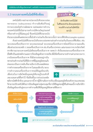 รูป 1.12 ระบบทางเทคโนโลยีของเครื่องปรับอากาศ
พลังงานไฟฟ�า
ตัวป�อน (input)
การทำงานของเครื่อง
เพื่อปรับอุณหภูมิของห�อง
ให�ลดลง
กระบวนการ (process) ผลผลิต (output)
อากาศที่มีอุณหภูมิ
ลดลง
ข�อมูลย�อนกลับ (feedback)
การส�งค�าอุณหภูมิห�อง
เพื่อปรับให�ตัวเครื่องทำงาน
1.3 ระบบทางเทคโนโลยีท่ีซับซ้อน
	 	 เทคโนโลยีบางอย่างอาจประกอบไปด้วยระบบย่อย
หลายระบบ (subsystems) ทำ�งานสัมพันธ์กันอยู่                
หากระบบย่อยใดทำ�งานผิดพลาด จะส่งผลต่อการทำ�งาน
ของเทคโนโลยีนั้นไม่สามารถทำ�งานได้ตามวัตถุประสงค์
หรืออาจทำ�งานได้ไม่สมบูรณ์ ซึ่งเทคโนโลยีที่ประกอบไป
ด้วยระบบย่อยตั้งแต่สองระบบขึ้นไปทำ�งานร่วมกัน เรียกระบบนั้นว่า ระบบที่ซับซ้อน (complex system)
	 	 ตัวอย่างเทคโนโลยีที่ประกอบไปด้วยระบบย่อยหลายส่วนทำ�งานร่วมกันเป็นระบบที่ซับซ้อน เช่น
ระบบของเครื่องปรับอากาศ ระบบของรถยนต์ ระบบของเครื่องปรับอากาศโดยทั่วไปเราอาจมองเห็น       
เพียงส่วนประกอบหลัก ๆ ของเครื่องปรับอากาศ เช่น ตัวเครื่อง ฝาครอบ แผ่นกรองอากาศ สายไฟ สวิตช์
หากพิจารณาระบบทางเทคโนโลยีของเครื่องปรับอากาศ จะพบว่า ตัวป้อนของระบบเครื่องปรับอากาศ        
มีไฟฟ้าเป็นแหล่งพลังงานและการป้อนข้อมูลด้วยการกดเปิด เพื่อให้เครื่องสามารถทำ�งานผ่านกระบวนการ
ภายในของเครื่องปรับอากาศ ซึ่งมีระบบย่อยอยู่ภายใน
หลายส่วนทำ�งานร่วมกันให้ได้อากาศที่มีอุณหภูมิลดลงแล้ว
ส่งออกมาเป็นอากาศเย็น ซึ่งอาจเรียกว่าเป็น ผลผลิตของ
การทำ�งานของเครื่องปรับอากาศ ในขณะเดียวกัน ระบบ
การทำ�งานของเครื่องปรับอากาศจะมีข้อมูลย้อนกลับ    
เพื่อช่วยในการตัดไฟเมื่ออุณหภูมิห้องอยู่ในระดับที่   
เหมาะสมตามที่ตั้งค่าไว้ ซึ่งมีข้อดีในการช่วยประหยัด
นักเรียนคิดว่าเทคโนโลยี
ในชีวิตประจำ�วัน มีระบบย่อยหลาย
ระบบที่ทำ�งานร่วมกันได้หรือไม่
อย่างไร
รูป 1.11 เครื่องปรับอากาศ
พลังงานไฟฟ้าอีกด้วย และนอกจากนี้ หากผู้ใช้งานต้องการปรับเปลี่ยนอุณหภูมิหรือระดับความแรงของลม
ก็สามารถปรับระดับได้ด้วยการป้อนข้อมูลผ่านปุ่มควบคุม ซึ่งการให้ข้อมูลของผู้ใช้ในลักษณะนี้ อาจเรียกได้ว่า
เป็นข้อมูลย้อนกลับสู่ระบบการทำ�งานเพื่อให้ได้อุณหภูมิห้องตามที่ต้องการ
ชวนคิด
บทที่ 1 | ระบบทางเทคโนโลยีที่ซับซ้อน 11หนังสือเรียนรายวิชาพื้นฐานวิทยาศาสตร์ | เทคโนโลยี (การออกแบบและเทคโนโลยี)
สถาบันส่งเสริมการสอนวิทยาศาสตร์และเทคโนโลยี
 