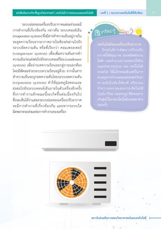 ระบบย่อยของเครื่องปรับอากาศแต่ละส่วนจะมี
การทำ�งานที่เกี่ยวข้องกัน กล่าวคือ ระบบคอยล์เย็น
(evaporator system) ซึ่งมีสารทำ�ความเย็นอยู่ภายใน
จะดูดความร้อนจากอากาศภายในห้องส่งผ่านไปยัง
ระบบอัดความดัน หรือที่เรียกว่า คอมเพรสเซอร์    
(compressor system) เพื่อเพิ่มความดันสารทำ�    
ความเย็นก่อนส่งต่อไปยังระบบคอยล์ร้อน (condenser
system) เพื่อถ่ายเทความร้อนออกสู่ภายนอกห้อง     
โดยมีพัดลมช่วยระบบความร้อนอยู่ด้วย จากนั้นสาร
ทำ�ความเย็นจะถูกลดความดันโดยระบบลดความดัน
(expansion system) ทำ�ให้อุณหภูมิลดลงและ             
ส่งต่อไปยังระบบคอยล์เย็นภายในตัวเครื่องอีกครั้ง        
ซึ่งการทำ�งานลักษณะนี้จะเกิดขึ้นต่อเนื่องกันไป               
ซึ่งจะเห็นได้ว่าแต่ละระบบย่อยของเครื่องปรับอากาศ
จะมีการทำ�งานที่เกี่ยวข้องกัน และหากระบบใด             
ผิดพลาดจะส่งผลต่อการทำ�งานของเครื่อง
เทคโนโลยีของเครื่องปรับอากาศ
	ปัจจุบันมีการพัฒนาเครื่องปรับ
อากาศให้มีคุณภาพ ประหยัดพลังงาน
ไฟฟ้า และอำ�นวยความสะดวกให้กับ
มนุษย์หลายรูปแบบ เช่น เทคโนโลยี
inverter ใช้ไมโครคอมพิวเตอร์ในการ
ควบคุมการทำ�งานคอมเพรสเซอร์รักษา
ความเย็นในห้องให้คงที่ หรือระบบ
ทำ�ความสะอาดแผ่นกรองอัตโนมัติ
(auto filter cleaning) ที่มีระบบการ
เก็บฝุ่นไว้ในกล่องโดยไม่ต้องถอดมาล้าง
บ่อยครั้ง
เกร็ดน่ารู้
บทที่ 1 | ระบบทางเทคโนโลยีที่ซับซ้อน 13หนังสือเรียนรายวิชาพื้นฐานวิทยาศาสตร์ | เทคโนโลยี (การออกแบบและเทคโนโลยี)
สถาบันส่งเสริมการสอนวิทยาศาสตร์และเทคโนโลยี
 