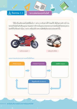 ระบบย่อยของเทคโนโลยีกิจกรรม 1.1
		ให้นักเรียนเลือกเทคโนโลยีที่สนใจ 1 อย่าง จากตัวอย่างที่กำ�หนดให้ เพื่อวิเคราะห์การทำ�งาน
ของเทคโนโลยี แล้วเขียนแผนภาพแสดงการทำ�งานในรูปแบบของระบบทางเทคโนโลยี โดยระบุระบบ
ย่อยที่เกี่ยวข้องอย่างน้อย 3 ระบบ พร้อมอธิบายความสัมพันธ์ของระบบย่อยเหล่านั้น
แผนภาพแสดงระบบทางเทคโนโลยีของ 			
รถจักรยานยนต์ หม้อหุงข้าวดิจิทัล
ตัวป�อน (input) กระบวนการ (process) ผลผลิต (output)
ข�อมูลย�อนกลับ (feedback)
สถาบันส่งเสริมการสอนวิทยาศาสตร์และเทคโนโลยี
14
 