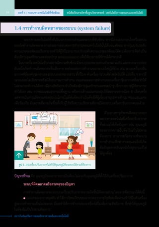 25o
C
36o
C
ปัญหาที่พบ คือ อุณหภูมิของอากาศภายในห้อง ไม่ตรงกับอุณหภูมิที่ตั้งไว้กับเครื่องปรับอากาศ
		ระบบที่ผิดพลาดหรือสาเหตุของปัญหา
	 	 การทำ�งานผิดพลาดของระบบเครื่องปรับอากาศอาจเกิดขึ้นได้หลายส่วน โดยอาจพิจารณาได้ดังนี้
		 	 แผ่นกรองอากาศอุดตัน ทำ�ให้การไหลเวียนของอากาศจากภายในห้องเพื่อผ่านเข้าไปในตัวเครื่อง
สู่ระบบทำ�ความเย็นไม่สะดวก มีผลทำ�ให้การทำ�งานของเครื่องได้ไม่เต็มประสิทธิภาพ ซึ่งทำ�ให้อุณหภูมิ         
ในห้องไม่เป็นไปตามต้องการ
	 ตัวอย่างการทำ�งานผิดพลาดของ
ระบบทางเทคโนโลยีเครื่องปรับอากาศ
ซึ่งส่งผลให้เกิดปัญหา เช่น อุณหภูมิ
ของอากาศภายในห้องไม่เป็นไปตาม
ต้องการ สามารถวิเคราะห์ระบบ      
การทำ�งานเพื่อหาสาเหตุและสิ่งที่เกิด
ข้อผิดพลาดอันจะนำ�ไปสู่การแก้ไข    
ได้ถูกต้อง
รูป 1.14 เครื่องปรับอากาศไม่ทำ�ให้อุณหภูมิห้องลดลงได้ตามที่ต้องการ
1.4 การทำ�งานผิดพลาดของระบบ (system failure)
	 	 ระบบทางเทคโนโลยีทั้งที่เป็นระบบอย่างง่ายและระบบที่ซับซ้อน หากมีส่วนประกอบใดหรือระบบ
ย่อยใดทำ�งานผิดพลาด อาจส่งผลกระทบต่อการทำ�งานของเทคโนโลยีนั้นได้ เช่น พัดลม หากปุ่มปรับระดับ
ความแรงของพัดลมเสียหาย จะทำ�ให้ผู้ใช้ไม่สามารถปรับระดับความแรงของพัดลมได้ตามต้องการจึงจำ�เป็น
ต้องมีการดูแลรักษาและซ่อมบำ�รุง (maintenance) เพื่อให้สามารถใช้งานได้ตามปกติ
	 ในบางครั้ง เทคโนโลยีบางอย่างมีความซับซ้อน มีระบบย่อยหลายส่วนทำ�งานร่วมกัน และหากระบบย่อย
อันหนึ่งเกิดทำ�งานผิดพลาดหรือเสียหาย จะส่งผลต่อการทำ�งานของระบบใหญ่ได้ด้วย เช่น ระบบเครื่องปรับ
อากาศที่มีองค์ประกอบของระบบย่อยหลายส่วน ทั้งรีโมท ตัวเครื่อง ระบบตัดไฟอัตโนมัติ และอื่น ๆ หากมี           
ระบบย่อยใดเสียหายหรือมีสิ่งรบกวนการทำ�งาน ย่อมส่งผลต่อการทำ�งานของเครื่องปรับอากาศที่จะทำ�ให้
ไม่สามารถทำ�งานได้อย่างมีประสิทธิภาพ จำ�เป็นต้องมีการดูแลรักษาและซ่อมบำ�รุง ซึ่งบางอย่างผู้ใช้สามารถ
ทำ�ได้เอง เช่น การซ่อมแซมอุปกรณ์พื้นฐาน หรือการล้างแผ่นกรองฝุ่นให้สะอาดอย่างน้อย 6 เดือนครั้ง       
แต่หากเป็นการเสียหายของอุปกรณ์ภายในที่ซับซ้อน จำ�เป็นต้องให้ผู้เชี่ยวชาญเฉพาะด้านมาซ่อมแซมแทน
เพื่อป้องกัน อันตรายที่อาจเกิดขึ้นทั้งกับผู้ใช้หรือความเสียหายที่อาจมีต่อระบบเครื่องปรับอากาศเองด้วย
บทที่ 1 | ระบบทางเทคโนโลยีที่ซับซ้อน16 หนังสือเรียนรายวิชาพื้นฐานวิทยาศาสตร์ | เทคโนโลยี (การออกแบบและเทคโนโลยี)
สถาบันส่งเสริมการสอนวิทยาศาสตร์และเทคโนโลยี
 