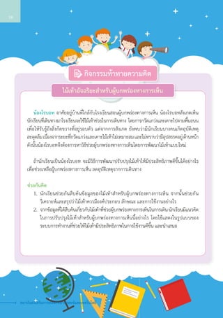 น้องโรบอท อาศัยอยู่บ้านที่ใกล้กับโรงเรียนสอนผู้บกพร่องทางการเห็น น้องโรบอทสังเกตเห็น
นักเรียนที่เดินทางมาโรงเรียนจะใช้ไม้เท้าช่วยในการเดินทาง โดยการกวัดแกว่งและเคาะไปตามพื้นถนน
เพื่อให้รับรู้ถึงสิ่งกีดขวางที่อยู่รอบตัว แต่จากการสังเกต ยังพบว่ามีนักเรียนบางคนเกิดอุบัติเหตุ   
สะดุดล้ม เนื่องจากระยะที่กวัดแกว่งและเคาะไม้เท้าไม่เหมาะสม และไม่ทราบว่ามีอุปสรรคอยู่ ด้านหน้า
ดังนั้นน้องโรบอทจึงต้องการหาวิธีช่วยผู้บกพร่องทางการเห็นโดยการพัฒนาไม้เท้าแบบใหม่
	 ถ้านักเรียนเป็นน้องโรบอท จะมีวิธีการพัฒนาปรับปรุงไม้เท้าให้มีประสิทธิภาพดีขึ้นได้อย่างไร
เพื่อช่วยเหลือผู้บกพร่องทางการเห็น ลดอุบัติเหตุจากการเดินทาง
ช่วยกันคิด
	 1.	 นักเรียนช่วยกันสืบค้นข้อมูลของไม้เท้าสำ�หรับผู้บกพร่องทางการเห็น จากนั้นช่วยกัน
วิเคราะห์และสรุปว่าไม้เท้าควรมีองค์ประกอบ ลักษณะ และการใช้งานอย่างไร
	 2.	 จากข้อมูลที่ได้สืบค้นเกี่ยวกับไม้เท้าที่ช่วยผู้บกพร่องทางการเห็นในการเดิน นักเรียนมีแนวคิด
ในการปรับปรุงไม้เท้าสำ�หรับผู้บกพร่องทางการเห็นนี้อย่างไร โดยใช้แสดงในรูปแบบของ
ระบบการทำ�งานที่ช่วยให้ไม้เท้ามีประสิทธิภาพในการใช้งานดีขึ้น และนำ�เสนอ
ไม้เท้าอัจฉริยะสำ�หรับผู้บกพร่องทางการเห็น
กิจกรรมท้าทายความคิด
สถาบันส่งเสริมการสอนวิทยาศาสตร์และเทคโนโลยี
18
 