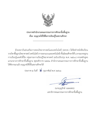 (นายบุญรักษ์ ยอดเพชร)
เลขาธิการคณะกรรมการการศึกษาขั้นพื้นฐาน
ประกาศสำ�นักงานคณะกรรมการการศึกษาขั้นพื้นฐาน
เรื่อง อนุญาตให้ใช้สื่อการเรียนรู้ในสถานศึกษา
		
	 ด้วยสถาบันส่งเสริมการสอนวิทยาศาสตร์และเทคโนโลยี (สสวท.) ได้จัดทำ�หนังสือเรียน
รายวิชาพื้นฐานวิทยาศาสตร์ เทคโนโลยี (การออกแบบและเทคโนโลยี) ชั้นมัธยมศึกษาปีที่ ๔ ตามมาตรฐาน
การเรียนรู้และตัวชี้วัด กลุ่มสาระการเรียนรู้วิทยาศาสตร์ (ฉบับปรับปรุง พ.ศ. ๒๕๖๐) ตามหลักสูตร
แกนกลางการศึกษาขั้นพื้นฐาน พุทธศักราช ๒๕๕๑ สำ�นักงานคณะกรรมการการศึกษาขั้นพื้นฐาน
ได้พิจารณาแล้ว อนุญาตให้ใช้ในสถานศึกษาได้
		 ประกาศ ณ วันที่ กุมภาพันธ์ พ.ศ. ๒๕๖๑
 