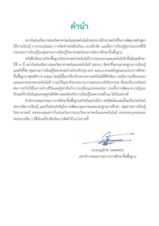 คำ�นำ�
(นายบุญรักษ์ ยอดเพชร)
เลขาธิการคณะกรรมการการศึกษาขั้นพื้นฐาน
	 สถาบันส่งเสริมการสอนวิทยาศาสตร์และเทคโนโลยี (สสวท.) มีอำ�นาจหน้าที่ในการพัฒนาหลักสูตร
วิธีการเรียนรู้ การประเมินผล การจัดทำ�หนังสือเรียน แบบฝึกหัด และสื่อการเรียนรู้ทุกประเภทที่ใช้
ประกอบการเรียนรู้ในกลุ่มสาระการเรียนรู้วิทยาศาสตร์ของการจัดการศึกษาขั้นพื้นฐาน
	 หนังสือเรียนรายวิชาพื้นฐานวิทยาศาสตร์ เทคโนโลยี (การออกแบบและเทคโนโลยี) ชั้นมัธยมศึกษา
ปีที่ ๔ นี้ สถาบันส่งเสริมการสอนวิทยาศาสตร์และเทคโนโลยี (สสวท.) จัดทำ�ขึ้นตามมาตรฐานการเรียนรู้
และตัวชี้วัด กลุ่มสาระการเรียนรู้วิทยาศาสตร์ (ฉบับปรับปรุง พ.ศ. ๒๕๖๐) ตามหลักสูตรแกนกลางการศึกษา
ขั้นพื้นฐาน พุทธศักราช ๒๕๕๑ โดยมีเนื้อหาเกี่ยวกับระบบทางเทคโนโลยีที่ซับซ้อน รวมถึงการเปลี่ยนแปลง
และผลกระทบของเทคโนโลยี การแก้ปัญหาด้วยกระบวนการออกแบบเชิงวิศวกรรม ซึ่งจะเป็นประโยชน์
ต่อการนำ�ไปใช้ในการดำ�รงชีวิตและรู้เท่าทันกับการเปลี่ยนแปลงของโลก รวมทั้งการพัฒนาความรู้และ
ทักษะที่จำ�เป็นในยุคเศรษฐกิจดิจิทัล สอดคล้องกับการเรียนรู้ในศตวรรษที่ ๒๑ ได้เป็นอย่างดี
	 สำ�นักงานคณะกรรมการการศึกษาขั้นพื้นฐานหวังเป็นอย่างยิ่งว่า หนังสือเรียนเล่มนี้จะเป็นประโยชน์
ต่อการจัดการเรียนรู้ และเป็นส่วนสำ�คัญในการพัฒนาคุณภาพและมาตรฐานการศึกษา กลุ่มสาระการเรียนรู้
วิทยาศาสตร์ ขอขอบคุณสถาบันส่งเสริมการสอนวิทยาศาสตร์และเทคโนโลยี ตลอดจนบุคคลและ
หน่วยงานอื่น ๆ ที่มีส่วนเกี่ยวข้องในการจัดทำ�ไว้ ณ โอกาสนี้
 