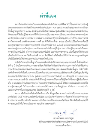 คำ�ชี้แจง
		 สถาบันส่งเสริมการสอนวิทยาศาสตร์และเทคโนโลยี (สสวท.) ได้จัดทำ�ตัวชี้วัดและสาระการเรียนรู้
แกนกลาง กลุ่มสาระการเรียนรู้วิทยาศาสตร์ (ฉบับปรับปรุง พ.ศ. ๒๕๖๐) ตามหลักสูตรแกนกลางการศึกษา
ขั้นพื้นฐานพุทธศักราช ๒๕๕๑ โดยมีจุดเน้นเพื่อต้องการพัฒนาผู้เรียนให้มีความรู้ความสามารถที่ทัดเทียม
กับนานาชาติ ได้เรียนรู้วิทยาศาสตร์ที่เชื่อมโยงความรู้กับกระบวนการ ใช้กระบวนการสืบเสาะหาความรู้และ
แก้ปัญหาที่หลากหลาย มีการทำ�กิจกรรมด้วยการลงมือปฏิบัติเพื่อให้ผู้เรียนได้ใช้ทักษะกระบวนการ
ทางวิทยาศาสตร์ และทักษะแห่งศตวรรษที่ ๒๑ ซึ่งในปีการศึกษา ๒๕๖๑ เป็นต้นไปนี้โรงเรียนจะต้องใช้
หลักสูตรกลุ่มสาระการเรียนรู้วิทยาศาสตร์ (ฉบับปรับปรุง พ.ศ. ๒๕๖๐) โดยได้มีการย้ายสาระเทคโนโลยี
ออกจากกลุ่มสาระการเรียนรู้การงานอาชีพและเทคโนโลยี มาอยู่ที่กลุ่มสาระการเรียนรู้วิทยาศาสตร์เนื่องจาก
ความรู้ด้านเทคโนโลยี ทั้งการออกแบบและเทคโนโลยี และวิทยาการคำ�นวณ เป็นพื้นฐานที่สำ�คัญและ
เชื่อมโยงกับวิทยาศาสตร์ได้เป็นอย่างดี สสวท. จึงได้จัดทำ�หนังสือเรียนที่เป็นไปตามมาตรฐานหลักสูตร
เพื่อให้โรงเรียนได้ใช้สำ�หรับจัดการเรียนการสอนในชั้นเรียน
	 หนังสือเรียนรายวิชาพื้นฐานวิทยาศาสตร์ เทคโนโลยี (การออกแบบและเทคโนโลยี) ชั้นมัธยมศึกษา
ปีที่ ๔ นี้ จัดเนื้อหาตามพัฒนาการของผู้เรียน ให้ผู้เรียนได้เรียนรู้เกี่ยวกับระบบทางเทคโนโลยีที่ซับซ้อน
การเปลี่ยนแปลงของเทคโนโลยี ผลกระทบของเทคโนโลยี วัสดุ อุปกรณ์และเครื่องมือพื้นฐาน กลไก ไฟฟ้า
และอิเล็กทรอนิกส์เบื้องต้น และการแก้ปัญหาด้วยกระบวนการออกแบบเชิงวิศวกรรม ซึ่งเป็นพื้นฐานที่สำ�คัญ
ต่อการนำ�ไปใช้ในชีวิตประจำ�วัน ผู้เรียนจะได้ทำ�กิจกรรมการเรียนรู้ การฝึกปฏิบัติ การตอบคำ�ถาม
การตรวจสอบความเข้าใจ และสรุปสิ่งที่ได้เรียนรู้ ตลอดจนมีกิจกรรมให้ผู้เรียนได้นำ�ความรู้ที่เรียนในบท
นั้น ๆ มาประยุกต์ใช้แก้ปัญหาอีกด้วย ในการจัดทำ�หนังสือเรียนเล่มนี้ ได้รับความร่วมมือเป็นอย่างดียิ่ง
จากผู้ทรงคุณวุฒิ นักวิชาการอิสระ คณาจารย์ทั้งหลาย รวมทั้งครูผู้สอน นักวิชาการ จากสถาบัน
และสถานศึกษาทั้งภาครัฐและเอกชน จึงขอขอบคุณไว้ ณ ที่นี้
	 สสวท. หวังเป็นอย่างยิ่งว่าหนังสือเรียนรายวิชาพื้นฐานวิทยาศาสตร์ เทคโนโลยี (การออกแบบและ
เทคโนโลยี) เล่มนี้ จะเป็นประโยชน์แก่ผู้เรียน และผู้ที่เกี่ยวข้องทุกฝ่าย ที่จะช่วยให้การจัดการศึกษา
ด้านวิทยาศาสตร์มีประสิทธิภาพและประสิทธิผล หากมีข้อเสนอแนะใดที่จะทำ�ให้หนังสือเรียนเล่มนี้มี
ความสมบูรณ์ยิ่งขึ้น โปรดแจ้ง สสวท. ทราบด้วย จะขอบคุณยิ่ง
(นางพรพรรณ ไวทยางกูร)
ผู้อำ�นวยการสถาบันส่งเสริมการสอนวิทยาศาสตร์และเทคโนโลยี
กระทรวงศึกษาธิการ
 