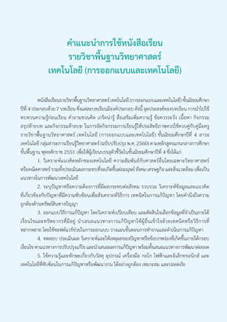 คำ�แนะนำ�การใช้หนังสือเรียน
รายวิชาพื้นฐานวิทยาศาสตร์
เทคโนโลยี (การออกแบบและเทคโนโลยี)
	 หนังสือเรียนรายวิชาพื้นฐานวิทยาศาสตร์ เทคโนโลยี (การออกแบบและเทคโนโลยี) ชั้นมัธยมศึกษา
ปีที่ 4 ประกอบด้วย 7 บทเรียน ซึ่งแต่ละบทเรียนมีองค์ประกอบ ดังนี้ จุดประสงค์ของบทเรียน การนำ�ไปใช้
ทบทวนความรู้ก่อนเรียน คำ�ถามชวนคิด เกร็ดน่ารู้ สื่อเสริมเพิ่มความรู้ ข้อควรระวัง เนื้อหา กิจกรรม
สรุปท้ายบท และกิจกรรมท้ายบท ในการจัดกิจกรรมการเรียนรู้ให้ประสิทธิภาพควรใช้ควบคู่กับคู่มือครู
รายวชิ าพน้ื ฐานวทิ ยาศาสตร์ เทคโนโลยี (การออกแบบและเทคโนโลย)ี ชน้ั มธั ยมศกึ ษาปที ่ี 4 สาระ
เทคโนโลยี กลุ่มสาระการเรียนรู้วิทยาศาสตร์ (ฉบับปรับปรุง พ.ศ. 2560) ตามหลักสูตรแกนกลางการศึกษา
ขั้นพื้นฐาน พุทธศักราช 2551 เพื่อให้ผู้เรียนบรรลุตัวชี้วัดในชั้นมัธยมศึกษาปีที่ 4 ซึ่งได้แก่
	 1.	วิเคราะห์แนวคิดหลักของเทคโนโลยี ความสัมพันธ์กับศาสตร์อื่นโดยเฉพาะวิทยาศาสตร์
หรือคณิตศาสตร์ รวมทั้งประเมินผลกระทบที่จะเกิดขึ้นต่อมนุษย์ สังคม เศรษฐกิจ และสิ่งแวดล้อม เพื่อเป็น
แนวทางในการพัฒนาเทคโนโลยี
	 2.	ระบุปัญหาหรือความต้องการที่มีผลกระทบต่อสังคม รวบรวม วิเคราะห์ข้อมูลและแนวคิด
ที่เกี่ยวข้องกับปัญหาที่มีความซับซ้อนเพื่อสังเคราะห์วิธีการ เทคนิคในการแก้ปัญหา โดยคำ�นึงถึงความ
ถูกต้องด้านทรัพย์สินทางปัญญา
	 3.	ออกแบบวิธีการแก้ปัญหา โดยวิเคราะห์เปรียบเทียบ และตัดสินใจเลือกข้อมูลที่จำ�เป็นภายใต้
เงื่อนไขและทรัพยากรที่มีอยู่ นำ�เสนอแนวทางการแก้ปัญหาให้ผู้อื่นเข้าใจด้วยเทคนิคหรือวิธีการที่
หลากหลาย โดยใช้ซอฟต์แวร์ช่วยในการออกแบบ วางแผนขั้นตอนการทำ�งานและดำ�เนินการแก้ปัญหา
	 4.	ทดสอบ ประเมินผล วิเคราะห์และให้เหตุผลของปัญหาหรือข้อบกพร่องที่เกิดขึ้นภายใต้กรอบ
เงื่อนไข หาแนวทางการปรับปรุงแก้ไข และนำ�เสนอผลการแก้ปัญหา พร้อมทั้งเสนอแนวทางการพัฒนาต่อยอด
	 5.	ใช้ความรู้และทักษะเกี่ยวกับวัสดุ อุปกรณ์ เครื่องมือ กลไก ไฟฟ้าและอิเล็กทรอนิกส์ และ
เทคโนโลยีที่ซับซ้อนในการแก้ปัญหาหรือพัฒนางาน ได้อย่างถูกต้อง เหมาะสม และปลอดภัย
 