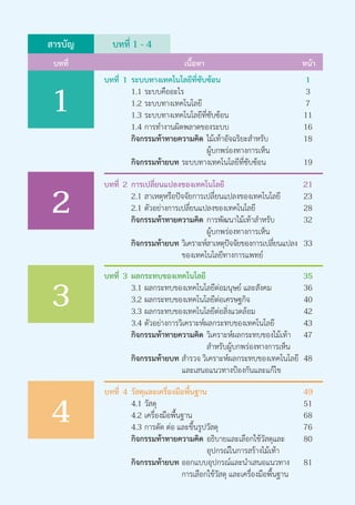 สารบัญ
บทที่ หน้าเนื้อหา
1
2
3
บทที่ 1 - 4
บทที่	 1	 ระบบทางเทคโนโลยีที่ซับซ้อน		 1
			 1.1	ระบบคืออะไร				 3
			 1.2	ระบบทางเทคโนโลยี			 7
			 1.3	ระบบทางเทคโนโลยีที่ซับซ้อน	 11
			 1.4	การทำ�งานผิดพลาดของระบบ	 16
			 กิจกรรมท้าทายความคิด	ไม้เท้าอัจฉริยะสำ�หรับ	 18
											 ผู้บกพร่องทางการเห็น
			 กิจกรรมท้ายบท	ระบบทางเทคโนโลยีที่ซับซ้อน 	 19
บทที่	 2 	การเปลี่ยนแปลงของเทคโนโลยี	 21
			 2.1	สาเหตุหรือปัจจัยการเปลี่ยนแปลงของเทคโนโลยี	 23
			 2.1	ตัวอย่างการเปลี่ยนแปลงของเทคโนโลยี	 28
			 กิจกรรมท้าทายความคิด	 การพัฒนาไม้เท้าสำ�หรับ	 32
											 ผู้บกพร่องทางการเห็น	
			 กิจกรรมท้ายบท	วิเคราะห์สาเหตุปัจจัยของการเปลี่ยนแปลง	 33
									 ของเทคโนโลยีทางการแพทย์
บทที่	 3	 ผลกระทบของเทคโนโลยี			 35
			 3.1	ผลกระทบของเทคโนโลยีต่อมนุษย์ และสังคม	 36
			 3.2	ผลกระทบของเทคโนโลยีต่อเศรษฐกิจ	 40
			 3.3	ผลกระทบของเทคโนโลยีต่อสิ่งแวดล้อม	 42	
			 3.4	ตัวอย่างการวิเคราะห์ผลกระทบของเทคโนโลยี	 43
			 กิจกรรมท้าทายความคิด	วิเคราะห์ผลกระทบของไม้เท้า	 47
											 สำ�หรับผู้บกพร่องทางการเห็น
			 กิจกรรมท้ายบท	สำ�รวจ วิเคราะห์ผลกระทบของเทคโนโลยี	 48
									 และเสนอแนวทางป้องกันและแก้ไข
4
บทที่	 4 	วัสดุและเครื่องมือพื้นฐาน		 49	
			 4.1 	วัสดุ							 51
			 4.2	เครื่องมือพื้นฐาน				 68
			 4.3	การตัด ต่อ และขึ้นรูปวัสดุ		 76
		 	 กิจกรรมท้าทายความคิด	 อธิบายและเลือกใช้วัสดุและ	 80
											 อุปกรณ์ในการสร้างไม้เท้า
			 กิจกรรมท้ายบท 	ออกแบบอุปกรณ์และนำ�เสนอแนวทาง	 81
									 การเลือกใช้วัสดุ และเครื่องมือพื้นฐาน
 