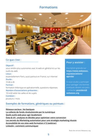 5
Book des services Webassoc.org
Exemples de formations, génériques ou pointues :
Réseaux sociaux : les basiques
La collecte de fonds révolutionnée par le numérique
Quels outils web pour agir localement
Data  UX : analysez et décidez pour optimiser votre conversion
Les secrets du Marketing automation pour une stratégie marketing réussie
Accessibilité de vos sites web formation n°2 (webinar)
Linkedin : comment communiquer
Ce que c’est :
Objectif :
vous rendre plus autonomes avec le web en général et sur les
outils du web
Lieux :
essentiellement Paris, aussi partout en France, sur internet
Durée :
1h30 à 4h
Format :
formation théorique et opérationnelle, questions-réponses
Nombre d’associations présentes :
10 à 60 selon les salles et les sujets
Combien :
plusieurs / mois
Pour y assister :
Inscription gratuite sur
https://www.webassoc.
org/associations/
agenda/
Si vous voulez y participer
pour partager vos bonnes
pratiques devant vos pairs
: contactez president@
webassoc.org
Formations
 