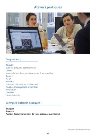 6
Book des services Webassoc.org
Exemples d’ateliers pratiques :
Analytics
Adwords
Audit et Recommandations de votre présence sur internet
Ce que c’est :
Objectif :
lever vos difficultés opérationnelles
Lieux :
essentiellement Paris, aussi partout en France, webinar
Durée :
1 à 2h
Format :
questions réponses sur un levier web
Nombre d’associations présentes :
4 maximum
Combien :
plusieurs / mois
Ateliers pratiques
 