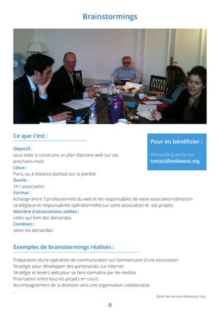 9
Book des services Webassoc.org
Exemples de brainstormings réalisés :
Préparation d’une opération de communication sur l’anniversaire d’une association
Stratégie pour développer des partenariats sur internet
Stratégie et leviers web pour se faire connaitre par les medias
Priorisation entre tous les projets en cours
Accompagnement de la direction vers une organisation collaborative
…
Ce que c’est :
Objectif :
vous aider à construire un plan d’actions web sur ces
prochains mois
Lieux :
Paris, ou à distance partout sur la planète
Durée :
1h / association
Format :
échange entre 3 professionnels du web et les responsables de votre association (direction
stratégique et responsabilité opérationnelle) sur votre association et vos projets
Nombre d’associations aidées :
celles qui font des demandes
Combien :
selon les demandes
Pour en bénéficier :
Demande gratuite sur
contact@webassoc.org
Brainstormings
 
