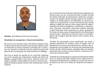 Así es como terminé viviendo en Barcelona ciudad que me
                                                             fascina y que a la vez  presume de tener la mejor escuela
                                                             de diseño enfocado al interiorismo comercial y escapa-
                                                             ratismo de España,  Ártidi escuela superior de diseño e
                                                             imagen, en donde obtuve una diplomara en experto eu-
                                                             ropeo en escaparatismo y visual merchandising y donde
                                                             además trabajé de becario como apoyo para los depar-
                                                             tamentos de tutoría académica, marketing y comunica-
                                                             ción, dirección, secretaría y  dirección  creativa, llevando
                                                             a cabo funciones como asistencia en clases, generación
                                                             de bases de datos para el departamento de marketing y
                                                             comunicación, redacción de artículos para la zona Wor-
Nombre: José Adaury de la Cruz Germosen.                     dpress de la pagina web del centro, entre muchas otras
                                                             funciones. 
Diseñador de escaparate y Visual merchandiser.
                                                             También he participado como coordinador de visual y
Mi carrera en el mundo retail y del diseño empezó como       product placement en eventos como el zapato rojo en
la típica historia del ceniciento que fue descubierto como   Barcelona y en museos de indumentaria, textiles y de es-
un diamante en bruto mientras caminaba por la calle y        tampación como pueden ser el museu de l’estampació de
que sin comerlo ni beberlo termino siendo asistente del      Premiá de Mar donde hemos realizado labor de product
gerente de una boutique de moda de firmas en Málaga.         placement para exponer piezas hechas a mano por per-
                                                             sonas de la tercera edad. 
Este fue el punto de partida de un recorrido mediante
el cual he pasado por importantes tiendas de firmas de       También he coordinado el visual para los diferentes stands
Málaga, y grupo Inditex entre otros. Siempre como ven-       de la 23 edición del STIB contacto textil, salón textil in-
dedor, vendedor responsable de sección e incluso encar-      ternacional de Barcelona a celebrarse a partir de este 23
gado de tienda aunque siempre mas seducido por el área       de febrero de 2013 en el Palau de congresos de Catalun-
creativa.                                                    ya.
 