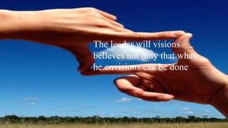 The leader will visions
believes not only that what
he envisions can be done
 