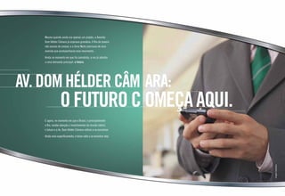 Mesmo quando ainda era apenas um projeto, a Avenida
Dom Hélder Câmara já aspirava grandeza. O Rio de Janeiro
não parava de crescer, e a Zona Norte precisava de uma
avenida que acompanhasse esse movimento.
Ainda no momento em que foi concebida, a via já atendia
a uma demanda principal: o futuro.
E agora, no momento em que o Brasil, e principalmente
o Rio, recebe atenção e investimentos do mundo inteiro,
o futuro e a Av. Dom Hélder Câmara voltam a se encontrar.
Ainda mais especificamente, o futuro volta a se encontrar nela.
Imagemilustrativa
AV. DOM HéLDER CÂM ARA:
oFuturocomeçaaqui.
 