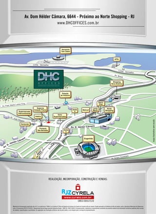 realização, incorporação, construção e vendas:
Av. Dom Hélder Câmara, 6644 - Próximo ao Norte Shopping - RJ
www.DHCOFFICES.com.br
Memorial de Incorporação registrado sob o R-3, na matrícula nº 3948-A, no Cartório 6º Ofício de Registro de Imóveis da Capital do Estado do Rio de Janeiro. Projeto aprovado na Prefeitura do Rio de Janeiro, junto a Secretaria Municipal de Urbanismo,
sob o nº de processo 02/270.125/2011. Responsável técnico Hugo Leonardo Saldanha Poubel - CREA: RJ -2007135024. Os equipamentos, mobiliários e revestimentos constantes do presente material são meramente ilustrativos podendo sofrer revisão
de modelos, especificações e quantidades. As vegetações nas ilustrações artísticas são de porte adulto, a ser atingido após a entrega do empreendimento.
mapailustrativosemescala
CRECI 0055721/0
 