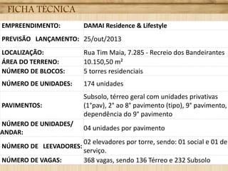 FICHA TÉCNICA
EMPREENDIMENTO: DAMAI Residence & Lifestyle
PREVISÃO LANÇAMENTO: 25/out/2013
LOCALIZAÇÃO: Rua Tim Maia, 7.285 - Recreio dos Bandeirantes
ÁREA DO TERRENO: 10.150,50 m²
NÚMERO DE BLOCOS: 5 torres residenciais
NÚMERO DE UNIDADES: 174 unidades
PAVIMENTOS:
Subsolo, térreo geral com unidades privativas
(1°pav), 2° ao 8° pavimento (tipo), 9° pavimento,
dependência do 9° pavimento
NÚMERO DE UNIDADES/
ANDAR:
04 unidades por pavimento
NÚMERO DE LEEVADORES:
02 elevadores por torre, sendo: 01 social e 01 de
serviço.
NÚMERO DE VAGAS: 368 vagas, sendo 136 Térreo e 232 Subsolo
 