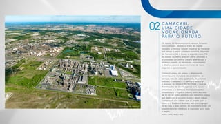CAMAÇARI,
UMA CIDADE
VOCACIONADA
PARA O FUTURO.
FONTE: COFIC, IBGE e SEEB.
02
Os sopros do desenvolvimento sempre flertaram
com Camaçari. Situada a 41 km da capital
Salvador, a famosa Cidade Industrial do Nordeste,
que abriga o maior complexo industrial integrado
do Hemisfério Sul e possui o segundo maior PIB
do estado da Bahia, está em plena ascensão e
já consolida um cenário urbano diversificado e
dinâmico, repleto de atividades, equipamentos
e atrativos para o desenvolvimento de novos
negócios e oportunidades.
Camaçari possui um amplo e desenvolvido
comércio, uma variedade de prestadores de
serviços, mão de obra qualificada, organismos
voltados à pesquisa e à ciência e tecnologia,
a exemplo do SENAI CIMATEC PARK e mais de
19 instituições de ensino superior com cursos
presenciais e à distância, bairros planejados,
infraestrutura e logística urbana, além dos mais
de 42 km de costa atlântica com belíssimas praias
que destacam a vocação turística dessa cidade.
Camaçari é uma cidade que se projeta para o
futuro e o Boulevard Business vem para agregar
ainda mais a esse cenário de crescimento e ser um
empreendimento referência e inspirador para toda
a região.
Vista Aérea de Camaçari
 