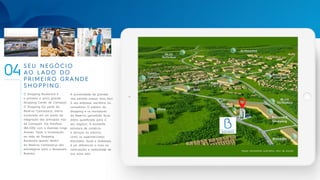 SEU NEGÓCIO
AO LADO DO
PRIMEIRO GRANDE
SHOPPING.
O Shopping Boulevard é
o primeiro e único grande
Shopping Center de Camaçari.
O Shopping faz parte do
Reserva Camassarys, bairro
localizado em um ponto de
integração das principais vias
de Camaçari: Via Parafuso
(BA-535) com a Avenida Jorge
Amado. Tanto a localização
ao lado do Shopping
Boulevard quanto dentro
do Reserva Camassarys são
estratégicas para o Boulevard
Business.
04
Mapa meramente ilustrativo, fora de escala.
A proximidade de grandes
vias permite acesso mais fácil
à sua empresa, escritório ou
consultório. O público do
Shopping e os moradores
do Reserva garantirão fluxo
diário qualificado para o
seu negócio. A excelente
estrutura de comércio
e serviços no entorno,
como os supermercados
Atacadão, Assaí e Atakarejo,
é um diferencial a mais na
valorização e visibilidade de
sua nova sala.
 