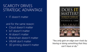 SCARCITY DRIVES
STRATEGIC ADVANTAGE
• IT doesn’t matter
and for the same reason:
• Cloud doesn’t matter
• IoT doesn’t matter
• AI doesn’t matter
• Blockchain doesn’t matter
• VR/AR don’t matter
• 3D printing doesn’t matter
“You only gain an edge over rivals by
having or doing something that they
can’t have or do.”
 