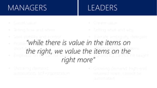 Filtering technology promises to alleviate this burden of choice by giving us more relevant personalized content, requiring
marketers to meet the expectation of personalization on the same level. Amazon, Google and Facebook have already paved
the way for this level of filtering.
LEADERSMANAGERS
• Create value
• Selling what and why
• Tolerate ambiguity, delegate
• Vision and goals,
effectiveness, long-term
• EQ and IQ, cannot be taught
• Growing demand: high-end
retained team, cannot be
automated
• Count value
• Telling how and when
• Seek stability and control
• Problem solving, efficiency,
short-term
• Emphasis on IQ, can be taught
• Shrinking demand:
automation, self-organization
“while there is value in the items on
the right, we value the items on the
right more”
 