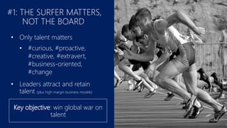 #1: THE SURFER MATTERS,
NOT THE BOARD
• Only talent matters
• #curious, #proactive,
#creative, #extravert,
#business-oriented,
#change
• Leaders attract and retain
talent (plus high margin business models)
Key objective: win global war on
talent
 