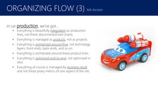 February 2016
In car production, we’ve got…
• Everything is beautifully integrated car production
lines, not these disconnected tool chains.
• Everything is managed as products, not as projects.
• Everything is architected around flow, not technology
layers, front-ends, back-ends, and so on.
• Everything is architected around these product lines.
• Everything is optimized end-to-end, not optimized in
silos.
• Everything of course is managed by business result
and not these proxy metrics of one aspect of the silo.
ORGANIZING FLOW (3) Mik Kersten
 