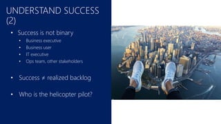 UNDERSTAND SUCCESS
(2)
• Success is not binary
• Business executive
• Business user
• IT executive
• Ops team, other stakeholders
• Success ≠ realized backlog
• Who is the helicopter pilot?
 