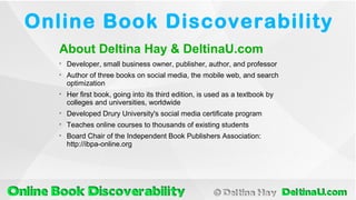 
Developer, small business owner, publisher, author, and professor

Author of three books on social media, the mobile web, and search
optimization

Her first book, going into its third edition, is used as a textbook by
colleges and universities, worldwide

Developed Drury University's social media certificate program

Teaches online courses to thousands of existing students

Board Chair of the Independent Book Publishers Association:
http://ibpa-online.org
About Deltina Hay & DeltinaU.com
Online Book Discoverability
 