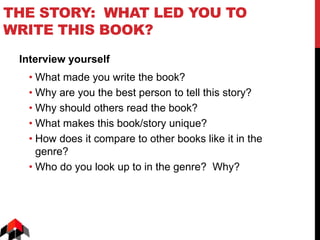 THE STORY: WHAT LED YOU TO
WRITE THIS BOOK?
Interview yourself
• What made you write the book?
• Why are you the best person to tell this story?
• Why should others read the book?
• What makes this book/story unique?
• How does it compare to other books like it in the
genre?
• Who do you look up to in the genre? Why?
 