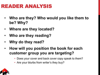 READER ANALYSIS
• Who are they? Who would you like them to
be? Why?
• Where are they located?
• Who are they reading?
• Why do they read?
• How will you position the book for each
customer group you are targeting?
• Does your cover and back cover copy speak to them?
• Are your blurbs from writer’s they buy?
 