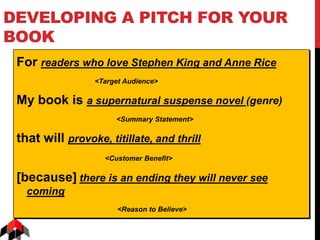 DEVELOPING A PITCH FOR YOUR
BOOK
For readers who love Stephen King and Anne Rice
<Target Audience>
My book is a supernatural suspense novel (genre)
<Summary Statement>
that will provoke, titillate, and thrill
<Customer Benefit>
[because] there is an ending they will never see
coming
<Reason to Believe>
 