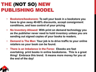 THE (NOT SO) NEW
PUBLISHING MODEL
• Bookstore/booksnore: To sell your book in a bookstore you
have to give away 40-60% discounts, accept consignment
conditions, and lose control of your pricing
• No Inventory Allowed: With print on demand technology you
as the publisher never need to hold inventory unless you are
sending out signed copies of your books to readers.
• Demand is The Man: Your job is to drive traffic to your online
retailers so your book can be found.
• There is an Imbalance in the Force: Ebooks are fast
overtaking print books in online bookstores. This is a great
thing! Embrace this trend. It means more money for you at
the end of the day!
 