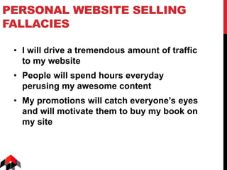 PERSONAL WEBSITE SELLING
FALLACIES
• I will drive a tremendous amount of traffic
to my website
• People will spend hours everyday
perusing my awesome content
• My promotions will catch everyone’s eyes
and will motivate them to buy my book on
my site
 