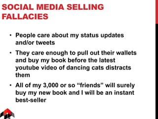 SOCIAL MEDIA SELLING
FALLACIES
• People care about my status updates
and/or tweets
• They care enough to pull out their wallets
and buy my book before the latest
youtube video of dancing cats distracts
them
• All of my 3,000 or so “friends” will surely
buy my new book and I will be an instant
best-seller
 