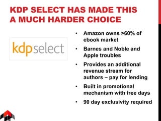 KDP SELECT HAS MADE THIS
A MUCH HARDER CHOICE
• Amazon owns >60% of
ebook market
• Barnes and Noble and
Apple troubles
• Provides an additional
revenue stream for
authors – pay for lending
• Built in promotional
mechanism with free days
• 90 day exclusivity required
 