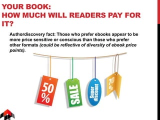 YOUR BOOK:
HOW MUCH WILL READERS PAY FOR
IT?
Authordiscovery fact: Those who prefer ebooks appear to be
more price sensitive or conscious than those who prefer
other formats (could be reflective of diversity of ebook price
points).
 