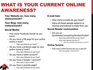 WHAT IS YOUR CURRENT ONLINE
AWARENESS?
Your Website (s): how many
visitors/month?
Your Blog: how many
visitors/month?
Social Media:
• How many Facebook friends do you
have?
• Do you have a FB page for your author
brand or book?
• How many likes do you have?
• Do you have a pinterest page for your
author brand or book?
• How many followers do you have?
• Do you have a twitter account?
• How many followers do you have?
• Do you have a Google + account?
• How many in your circles?
• Do you have a youtube page?
• How many followers do you have?
E-mail lists:
• How many e-mails do you have?
• Have all these people opted-in to
receive promotional e-mails from you
Social Reader communities:
• Are you on
Goodreads/Librarything/Shelfari/Scribd?
• How many total friends do you have?
• How many groups are you in?
• How many people in the groups you are in?
Online forums:
• How many online forums are you a part of?
• How many people in these forums?
 