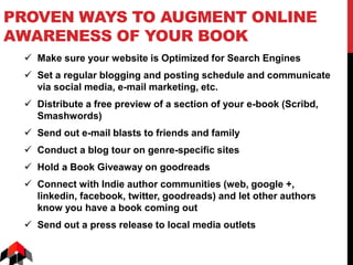 PROVEN WAYS TO AUGMENT ONLINE
AWARENESS OF YOUR BOOK
 Make sure your website is Optimized for Search Engines
 Set a regular blogging and posting schedule and communicate
via social media, e-mail marketing, etc.
 Distribute a free preview of a section of your e-book (Scribd,
Smashwords)
 Send out e-mail blasts to friends and family
 Conduct a blog tour on genre-specific sites
 Hold a Book Giveaway on goodreads
 Connect with Indie author communities (web, google +,
linkedin, facebook, twitter, goodreads) and let other authors
know you have a book coming out
 Send out a press release to local media outlets
 