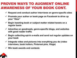 PROVEN WAYS TO AUGMENT ONLINE
AWARENESS OF YOUR BOOK CONT.
 Request and conduct author interviews on genre-specific sites
 Promote your author or book page on Facebook to drive up
your “likes”
 Begin tweeting book or subject matter related tweets on a
regular basis
 Advertise on goodreads, genre-specific blogs, and websites
with good reader traffic
 Begin collecting opt-in e-mails and send out regular updates on
your book
 Integrate video and pictures into everything you do (video
interviews, book trailers, Pinterest pins, Vlogs)
 Win book awards and contests
 