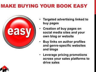MAKE BUYING YOUR BOOK EASY
• Targeted advertising linked to
buy pages
• Creation of buy pages on
social media sites and your
own blog or website
• Buy links on author profiles
and genre-specific websites
and blogs
• Leverage pricing promotions
across your sales platforms to
drive sales
 