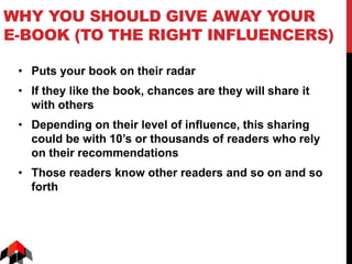 WHY YOU SHOULD GIVE AWAY YOUR
E-BOOK (TO THE RIGHT INFLUENCERS)
• Puts your book on their radar
• If they like the book, chances are they will share it
with others
• Depending on their level of influence, this sharing
could be with 10’s or thousands of readers who rely
on their recommendations
• Those readers know other readers and so on and so
forth
 