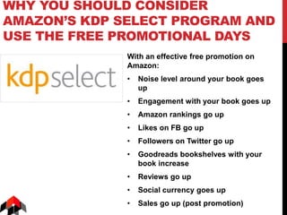 WHY YOU SHOULD CONSIDER
AMAZON’S KDP SELECT PROGRAM AND
USE THE FREE PROMOTIONAL DAYS
With an effective free promotion on
Amazon:
• Noise level around your book goes
up
• Engagement with your book goes up
• Amazon rankings go up
• Likes on FB go up
• Followers on Twitter go up
• Goodreads bookshelves with your
book increase
• Reviews go up
• Social currency goes up
• Sales go up (post promotion)
 