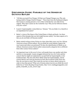 Discussion Guide: Parable of the Sower by
Octavia Butler

 •   “All that you touch/You Change./All that you Change/Changes you./The only
     lasting truth/Is Change./God/Is Change.” These lines from the Earthseed religion
     that Lauren is creating present a view of the world that has very little divine
     support. Why does Lauren see the world this way? Why are her followers drawn
     in by her vision?

 •   Lauren’s hyperempathy is described as a “disease.” Do you think it is a benefit or
     an impediment for Lauren?

 •   Butler’s vision of the future of the United States is bleak and harsh. Are there
     aspects of the dystopia that you feel might become reality? Are there aspects of it
     that you do not think will become reality?

 •   Butler started writing science fiction at a time when there were very few African
     American science fiction authors. Do you think her racial identity impacts the
     way Lauren and others are portrayed? Or does the identification of Butler as an
     African American science fiction author unnecessarily categorize her as different
     from other science fiction authors?

 •   An important issue in this novel is how well people know one another and when
     and how to trust people. Lauren struggles between her love for Curtis and her
     concern that he might not understand or accept both her hyperempathy or her
     Earthseed ideas. She also tells Harry Balter about her hyperempathy, and he
     worries that he can't trust her because he feels like he doesn't really know her.
     How do you learn to trust? How much do you have to know about a person in
     order to trust that person? What sort of lessons about trust do you think this novel
     holds for us? (from Reading Group Guides, http://www.readinggroupguides.com/
     guides_P/parable_of_the_sower1.asp)
 