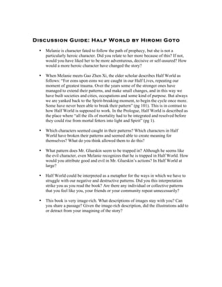 Discussion Guide: Half World by Hiromi Got o

 •   Melanie is character fated to follow the path of prophecy, but she is not a
     particularly heroic character. Did you relate to her more because of this? If not,
     would you have liked her to be more adventurous, decisive or self-assured? How
     would a more heroic character have changed the story?

 •   When Melanie meets Gao Zhen Xi, the elder scholar describes Half World as
     follows: “For eons upon eons we are caught in our Half Lives, repeating our
     moment of greatest trauma. Over the years some of the stronger ones have
     managed to extend their patterns, and make small changes, and in this way we
     have built societies and cities, occupations and some kind of purpose. But always
     we are yanked back to the Spirit-breaking moment, to begin the cycle once more.
     Some have never been able to break their pattern” (pg 101). This is in contrast to
     how Half World is supposed to work. In the Prologue, Half World is described as
     the place where “all the ills of mortality had to be integrated and resolved before
     they could rise from mortal fetters into light and Spirit” (pg 1).

 •   Which characters seemed caught in their patterns? Which characters in Half
     World have broken their patterns and seemed able to create meaning for
     themselves? What do you think allowed them to do this?

 •   What pattern does Mr. Glueskin seem to be trapped in? Although he seems like
     the evil character, even Melanie recognizes that he is trapped in Half World. How
     would you attribute good and evil in Mr. Glueskin’s actions? In Half World at
     large?

 •   Half World could be interpreted as a metaphor for the ways in which we have to
     struggle with our negative and destructive patterns. Did you this interpretation
     strike you as you read the book? Are there any individual or collective patterns
     that you feel like you, your friends or your community repeat unnecessarily?

 •   This book is very image-rich. What descriptions of images stay with you? Can
     you share a passage? Given the image-rich description, did the illustrations add to
     or detract from your imagining of the story?
 