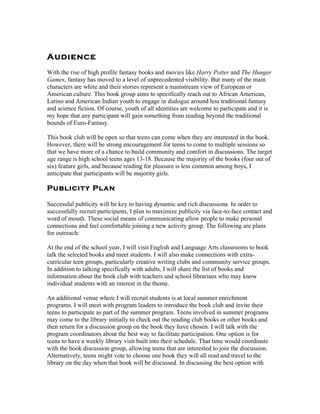 Audience
With the rise of high profile fantasy books and movies like Harry Potter and The Hunger
Games, fantasy has moved to a level of unprecedented visibility. But many of the main
characters are white and their stories represent a mainstream view of European or
American culture. This book group aims to specifically reach out to African American,
Latino and American Indian youth to engage in dialogue around less traditional fantasy
and science fiction. Of course, youth of all identities are welcome to participate and it is
my hope that any participant will gain something from reading beyond the traditional
bounds of Euro-Fantasy.

This book club will be open so that teens can come when they are interested in the book.
However, there will be strong encouragement for teens to come to multiple sessions so
that we have more of a chance to build community and comfort in discussions. The target
age range is high school teens ages 13-18. Because the majority of the books (four out of
six) feature girls, and because reading for pleasure is less common among boys, I
anticipate that participants will be majority girls.

Publicity Plan

Successful publicity will be key to having dynamic and rich discussions. In order to
successfully recruit participants, I plan to maximize publicity via face-to-face contact and
word of mouth. These social means of communicating allow people to make personal
connections and feel comfortable joining a new activity group. The following are plans
for outreach:

At the end of the school year, I will visit English and Language Arts classrooms to book
talk the selected books and meet students. I will also make connections with extra-
curricular teen groups, particularly creative writing clubs and community service groups.
In addition to talking specifically with adults, I will share the list of books and
information about the book club with teachers and school librarians who may know
individual students with an interest in the theme.

An additional venue where I will recruit students is at local summer enrichment
programs. I will meet with program leaders to introduce the book club and invite their
teens to participate as part of the summer program. Teens involved in summer programs
may come to the library initially to check out the reading club books or other books and
then return for a discussion group on the book they have chosen. I will talk with the
program coordinators about the best way to facilitate participation. One option is for
teens to have a weekly library visit built into their schedule. That time would coordinate
with the book discussion group, allowing teens that are interested to join the discussion.
Alternatively, teens might vote to choose one book they will all read and travel to the
library on the day when that book will be discussed. In discussing the best option with
 