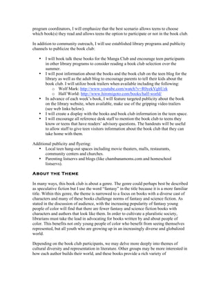 program coordinators, I will emphasize that the best scenario allows teens to choose
which book(s) they read and allows teens the option to participate or not in the book club.

In addition to community outreach, I will use established library programs and publicity
channels to publicize the book club:

   •   I will book talk these books for the Manga Club and encourage teen participants
       in other library programs to consider reading a book club selection over the
       summer.
   •   I will post information about the books and the book club on the teen blog for the
       library as well as the adult blog to encourage parents to tell their kids about the
       book club. I will utilize book trailers when available including the following:
           o Wolf Mark: http://www.youtube.com/watch?v=R0yekVghUzk
           o Half World: http://www.hiromigoto.com/books/half-world/
   •   In advance of each week’s book, I will feature targeted publicity about the book
       on the library website, when available, make use of the gripping video trailers
       (see web links below).
   •   I will create a display with the books and book club information in the teen space.
   •   I will encourage all reference desk staff to mention the book club to teens they
       know or teens that have readers’ advisory questions. The handouts will be useful
       to allow staff to give teen visitors information about the book club that they can
       take home with them.

Additional publicity and flyering:
   • Local teen hang-out spaces including movie theaters, malls, restaurants,
       community centers and churches.
   • Parenting listservs and blogs (like chambanamoms.com and homeschool
       listservs).

About the Theme

In many ways, this book club is about a genre. The genre could perhaps best be described
as speculative fiction but I use the word “fantasy” in the title because it is a more familiar
title. Within this genre, the theme is narrowed to a focus on books with a diverse cast of
characters and many of these books challenge norms of fantasy and science fiction. As
stated in the discussion of audience, with the increasing popularity of fantasy young
people of color will find that there are fewer fantasy and science fiction books with
characters and authors that look like them. In order to cultivate a pluralistic society,
librarians must take the lead in advocating for books written by and about people of
color. This benefits not only young people of color who benefit from seeing themselves
represented, but all youth who are growing up in an increasingly diverse and globalized
world.

Depending on the book club participants, we may delve more deeply into themes of
cultural diversity and representation in literature. Other groups may be more interested in
how each author builds their world, and these books provide a rich variety of
 