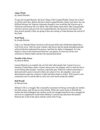 Akata Witch
by Nnedi Okorafor

To get into Leopard Knocks, the local village of the Leopard People, Sunny has to learn
to call her spirit face. Before she knew about Leopard Knocks, Sunny only knew she was
different because her Nigerian classmates thought it was weird that she’d grown up in
American and because she was albino. But when Sunny meets three other young people
who have powers and can cross into Leopard Knocks, the foursome must learn to use
their powers quickly if they are going to face the coming evil that threatens the surival of
the Earth.

Wolf Mark
by Joseph Bruchac

Luke is an Abenaki Indian American with unusual skills and a birthmark shaped like a
wolf on his wrist. After his mom’s death, Luke knows that his drunk and depressed dad
will not help him understand his powers. And then his father is kidnapped. As Luke
begins to uncover the bioterrorist threat he’s up against, he must rely on his own
resilience to find his father and face the international threat.

Parable of the Sower
by Octavia Butler

Lauren Olamina is an empath; she can feel what other people feel. Lauren lives in a
futuristic United States where violence and poverty run rampant; and it is hard for her to
avoid feeling other peoples’ emotions, especially pain. When her walled community is
destroyed and Lauren is forced to find a new place to live, her empathy, vision and
determination make her a beacon of light and others begin to follow. Will Lauren’s new
community survive and be able to carve out a new home amidst the rubble?

Half World
by Hiromi Goto

Melanie’s life is a struggle. She is teased by classmates for being overweight, her mother
has little money, and she has no close friends. When she comes home to find that her
mother has been kidnapped into another world, her struggle transforms into a struggle for
survival in a nightmarish world where Melanie’s actions may determine the balance
between the world of the spirits and the world of the living.
 