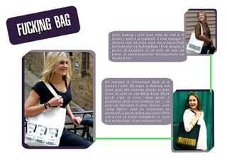 CKING BAG
FU                Votre fucking t-shirt vous avez du mal à le
                  Votre fucking t-shirt vous avez du mal à le
                  lâcher… sitôt à la machine, il vous manque ?
                  lâcher… sitôt à la machine, il vous manque ?
                  Arborez tous les jours votre état d’esprit Fuck
                  Arborez tous les jours votre état d’esprit Fuck
                  La Crise avec les fucking Bags ! Trop sympas, à
                  La Crise avec les fucking Bags ! Trop sympas, à
                  porter en vacances ou en ville, de tous les
                  porter en vacances ou en ville, de tous les
                  styles, ils accompagneront fuckinguement vos
                  styles, ils accompagneront fuckinguement vos
                  tenues d’été.
                  tenues d’été.




              On retrouve le romantique Janis et le
              fameux I Love. On pique le Barcode aux
              mecs pour des versions épurés et bien
              fortes de sens ou très Bling Bling. Parce
              qu’ok c’est la crise, mais qu’on a
              forcément envie d’un nouveau sac  : ) Et
              puis, on découvre le petit dernier avec
              “Soap Opéra” pour les cuisinières du
              dimanche, à qui on la fera pas avaler. Petit
              clin d’oeil au Clans Campbells et toute
              leur symbolique, ils se reconnaîtront.
 