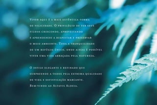Vi ve r aqui é a m ais aut ên t ic a form a
d e fel i ci dade. O priv ilégio de t er seus
fi l hos cr escendo, aprov eit ando
e ap r e nd endo a respeit ar e preserv ar
o mei o ambient e. T oda a t ranquilidade
d e u m r e fúgio ún ico, onde ain da é po ssível
vi ver u ma v ida abraçada pela n at ureza.

O es ti l o elegan t e e refinado que
s u r p r eende a t odos pela ext rem a qua lidade
d e vi d a e sofist ic ação m arc an t e.
Bem- vi nd o ao Alt av is Aldeia.

 