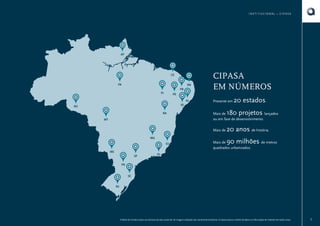 INSTITUCIONAL • CIPASA

AP

CE
PA

RN
PB
PI

CIPASA
EM NÚMEROS

PE
AL
SE

RO
BA
MT

Presente em

180 projetos

Mais de
lançados
ou em fase de desenvolvimento.
Mais de

MG
ES
MS
SP

20 estados.

20 anos de história.
90 milhões de metros

Mais de
quadrados urbanizados.

RJ

PR
SC
RS

O Book do Corretor é para uso exclusivo da área comercial. As imagens utilizadas são meramente ilustrativas. A Cipasa reserva o direito de alterar as informações do material sem prévio aviso.

3

 
