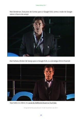 THINK RETAIL 2011




Rob Derderian, Executivo de Contas para o Google EUA, conta a visão do Google
sobre o futuro do varejo:




Dan Schock, Diretor de Varejo para o Google EUA, e a estratégia Omni-Channel:




Veja todos os vídeos no canal do AdWords Brasil no YouTube.

                  Originalmente postado em 16 de novembro de 2011




                                         29
 
